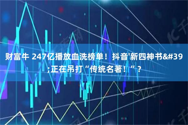 财富牛 247亿播放血洗榜单！抖音&#39;新四神书&#39;正在吊打“传统名著！”？