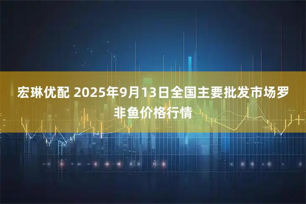 宏琳优配 2025年9月13日全国主要批发市场罗非鱼价格行情
