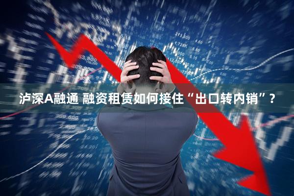 泸深A融通 融资租赁如何接住“出口转内销”?