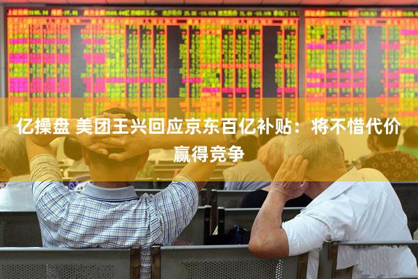 亿操盘 美团王兴回应京东百亿补贴:将不惜代价赢得竞争