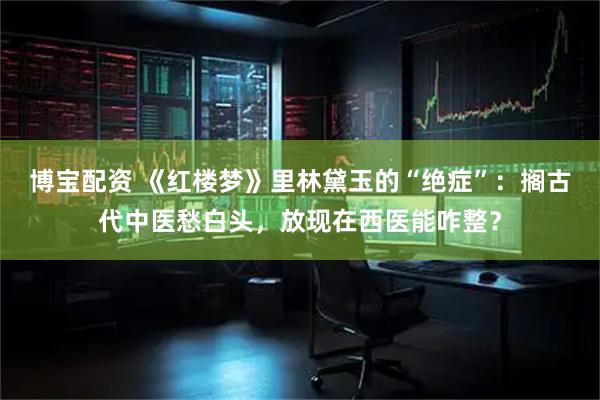 博宝配资 《红楼梦》里林黛玉的“绝症”:搁古代中医愁白头,放现在西医能咋整?
