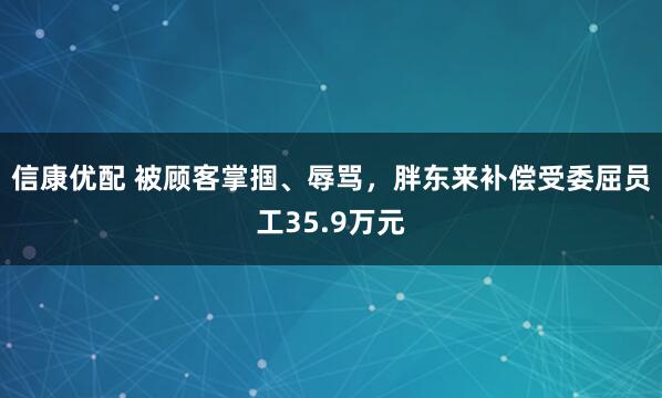 信康优配 被顾客掌掴、辱骂,胖东来补偿受委屈员工35.9万元