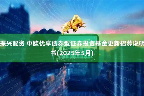 振兴配资 中欧优享债券型证券投资基金更新招募说明书(2025年5月)
