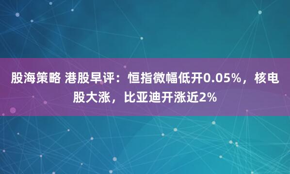 股海策略 港股早评：恒指微幅低开0.05%，核电股大涨，比亚迪开涨近2%