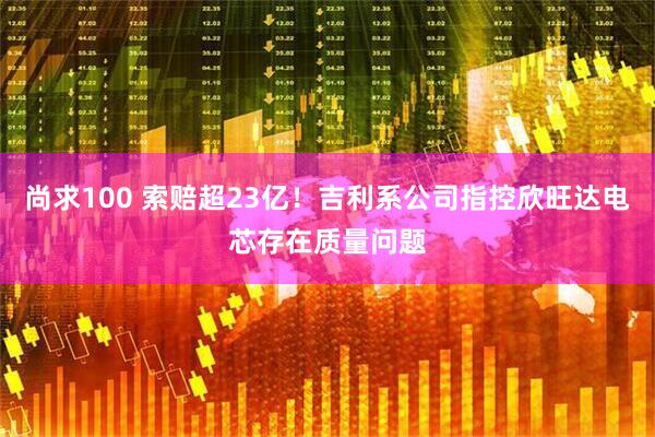 尚求100 索赔超23亿！吉利系公司指控欣旺达电芯存在质量问题