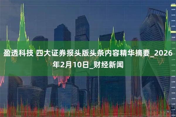 盈透科技 四大证券报头版头条内容精华摘要_2026年2月10日_财经新闻