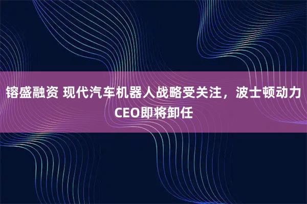 镕盛融资 现代汽车机器人战略受关注，波士顿动力CEO即将卸任