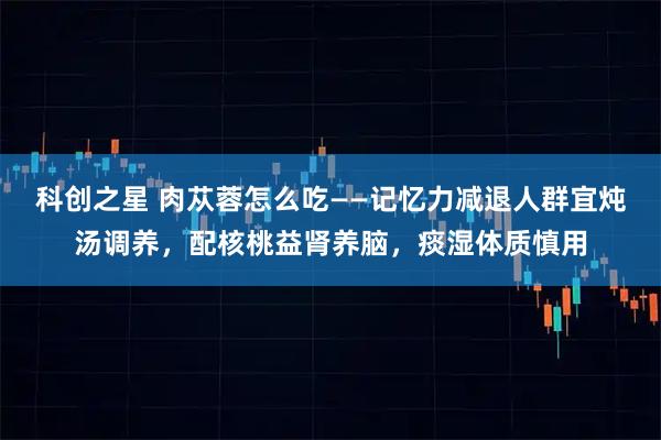 科创之星 肉苁蓉怎么吃——记忆力减退人群宜炖汤调养,配核桃益肾养脑,痰湿体质慎用