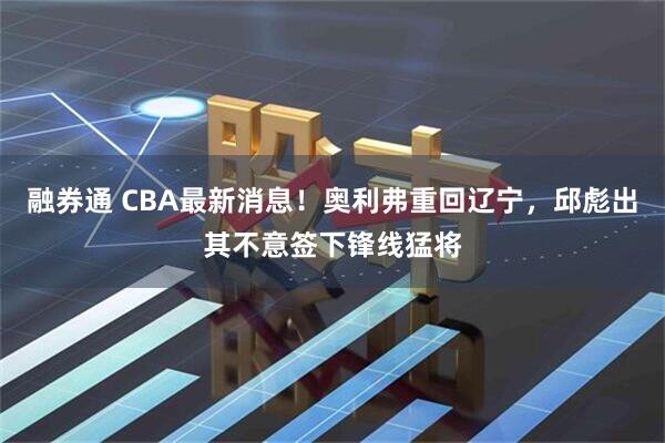 融券通 CBA最新消息！奥利弗重回辽宁，邱彪出其不意签下锋线猛将