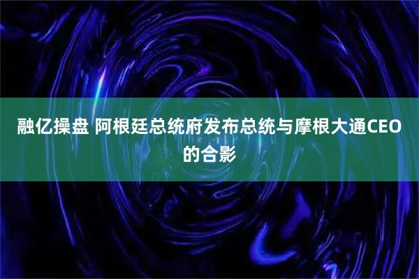 融亿操盘 阿根廷总统府发布总统与摩根大通CEO的合影