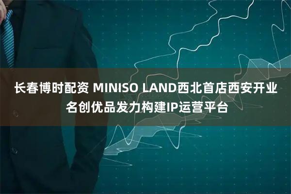 长春博时配资 MINISO LAND西北首店西安开业 名创优品发力构建IP运营平台