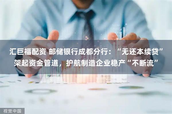 汇巨福配资 邮储银行成都分行:“无还本续贷”架起资金管道,护航制造企业稳产“不断流”