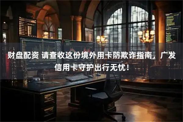 财盘配资 请查收这份境外用卡防欺诈指南，广发信用卡守护出行无忧！