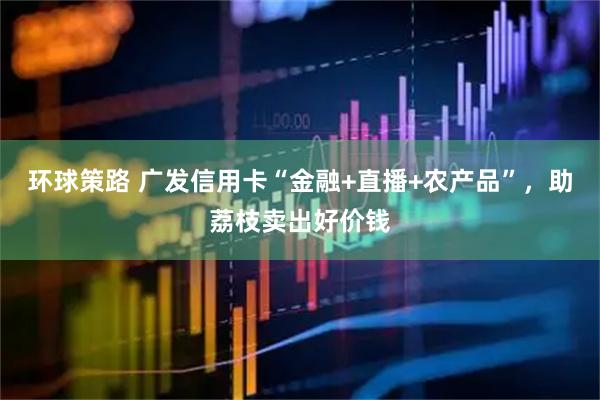 环球策路 广发信用卡“金融+直播+农产品”,助荔枝卖出好价钱