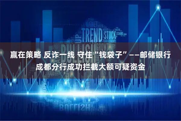赢在策略 反诈一线 守住“钱袋子”——邮储银行成都分行成功拦截大额可疑资金
