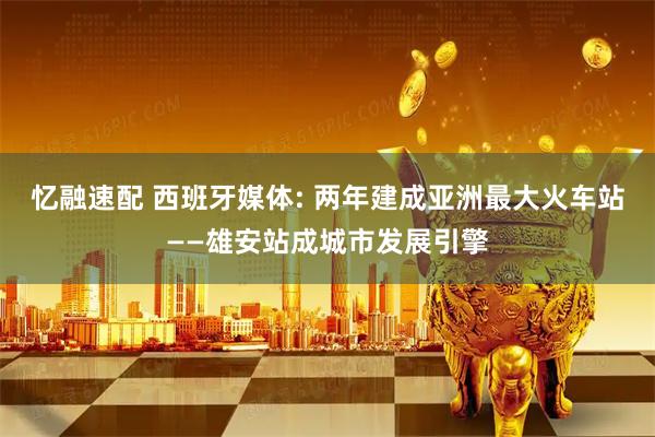 忆融速配 西班牙媒体: 两年建成亚洲最大火车站——雄安站成城市发展引擎