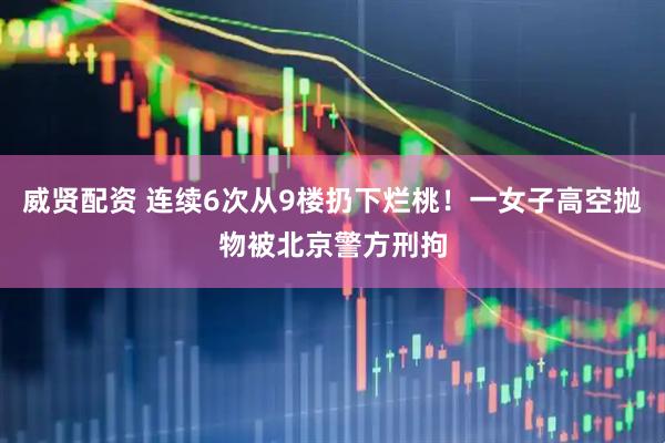 威贤配资 连续6次从9楼扔下烂桃!一女子高空抛物被北京警方刑拘