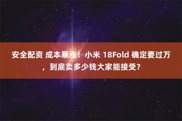 安全配资 成本暴涨！小米 18Fold 确定要过万，到底卖多少钱大家能接受？